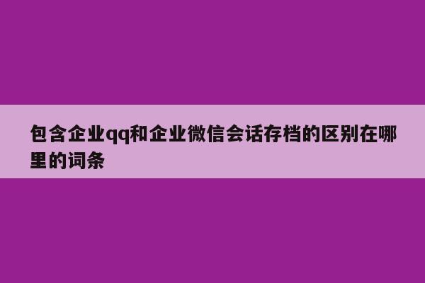 包含企业qq和企业微信会话存档的区别在哪里的词条