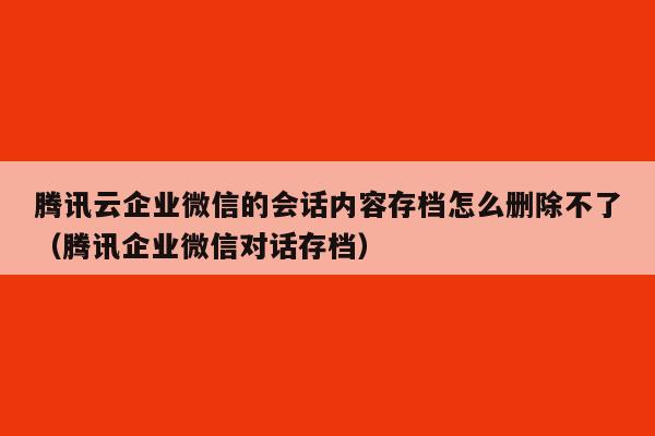 腾讯云企业微信的会话内容存档怎么删除不了（腾讯企业微信对话存档）