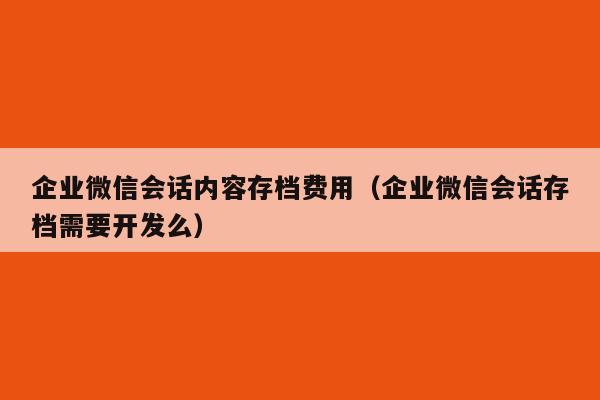 企业微信会话内容存档费用（企业微信会话存档需要开发么）