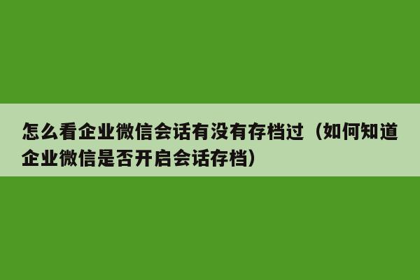 怎么看企业微信会话有没有存档过（如何知道企业微信是否开启会话存档）