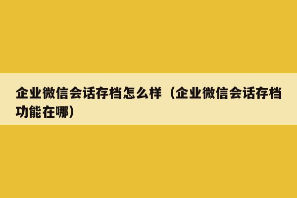 企业微信会话存档怎么样（企业微信会话存档功能在哪）