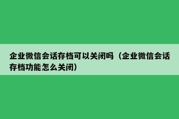 企业微信会话存档可以关闭吗（企业微信会话存档功能怎么关闭）