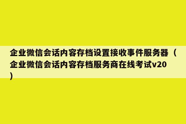 企业微信会话内容存档设置接收事件服务器（企业微信会话内容存档服务商在线考试v20）